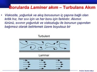 Borularda Laminer akım – Turbulans Akım
• Viskozite, yoğunluk ve akış borusunun iç çapına bağlı olan
  kritik hız, her sıvı için ve her boru için farklıdır. Akımın
  türünü, sıvının yoğunluk ve viskozluğu ile borunun çapından
  bağımsız olarak belirlemek üzere boyutsuz bir




                                                      Prof.Dr. İbrahim USLU
 