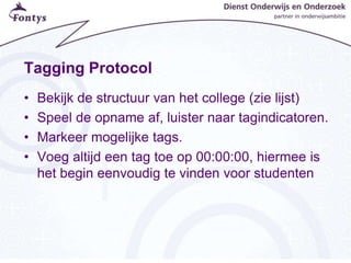 Tagging Protocol
• Bekijk de structuur van het college (zie lijst)
• Speel de opname af, luister naar tagindicatoren.
• Markeer mogelijke tags.
• Voeg altijd een tag toe op 00:00:00, hiermee is
het begin eenvoudig te vinden voor studenten
 