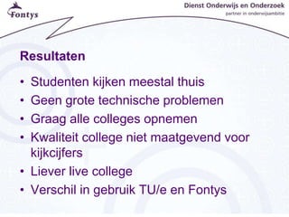 Resultaten
• Studenten kijken meestal thuis
• Geen grote technische problemen
• Graag alle colleges opnemen
• Kwaliteit college niet maatgevend voor
kijkcijfers
• Liever live college
• Verschil in gebruik TU/e en Fontys
 