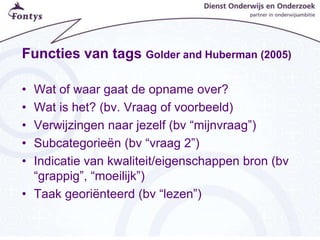 Functies van tags Golder and Huberman (2005)
• Wat of waar gaat de opname over?
• Wat is het? (bv. Vraag of voorbeeld)
• Verwijzingen naar jezelf (bv “mijnvraag”)
• Subcategorieën (bv “vraag 2”)
• Indicatie van kwaliteit/eigenschappen bron (bv
“grappig”, “moeilijk”)
• Taak georiënteerd (bv “lezen”)
 