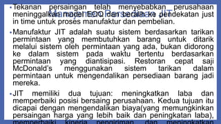Manajemen Persediaan JIT
•Tekanan persaingan telah menyebabkan perusahaan
meninggalkan model EOQ dan beralih ke pendekatan just
in time untuk proses manufaktur dan pembelian.
•Manufaktur JIT adalah suatu sistem berdasarkan tarikan
permintaan yang membutuhkan barang untuk ditarik
melalui sistem oleh permintaan yang ada, bukan didorong
ke dalam sistem pada waktu tertentu berdasarkan
permintaan yang diantisipasi. Restoran cepat saji
McDonald’s menggunakan sistem tarikan dalam
permintaan untuk mengendalikan persediaan barang jadi
mereka.
•JIT memiliki dua tujuan: meningkatkan laba dan
memperbaiki posisi bersaing perusahaan. Kedua tujuan itu
dicapai dengan mengendalikan biaya(yang memungkinkan
persaingan harga yang lebih baik dan peningkatan laba),
 