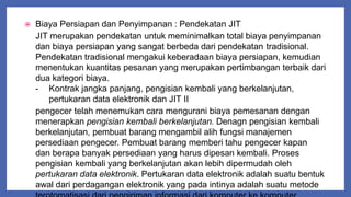  Biaya Persiapan dan Penyimpanan : Pendekatan JIT
JIT merupakan pendekatan untuk meminimalkan total biaya penyimpanan
dan biaya persiapan yang sangat berbeda dari pendekatan tradisional.
Pendekatan tradisional mengakui keberadaan biaya persiapan, kemudian
menentukan kuantitas pesanan yang merupakan pertimbangan terbaik dari
dua kategori biaya.
- Kontrak jangka panjang, pengisian kembali yang berkelanjutan,
pertukaran data elektronik dan JIT II
pengecer telah menemukan cara mengurani biaya pemesanan dengan
menerapkan pengisian kembali berkelanjutan. Denagn pengisian kembali
berkelanjutan, pembuat barang mengambil alih fungsi manajemen
persediaan pengecer. Pembuat barang memberi tahu pengecer kapan
dan berapa banyak persediaan yang harus dipesan kembali. Proses
pengisian kembali yang berkelanjutan akan lebih dipermudah oleh
pertukaran data elektronik. Pertukaran data elektronik adalah suatu bentuk
awal dari perdagangan elektronik yang pada intinya adalah suatu metode
 