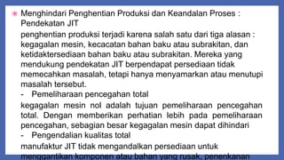  Menghindari Penghentian Produksi dan Keandalan Proses :
Pendekatan JIT
penghentian produksi terjadi karena salah satu dari tiga alasan :
kegagalan mesin, kecacatan bahan baku atau subrakitan, dan
ketidaktersediaan bahan baku atau subrakitan. Mereka yang
mendukung pendekatan JIT berpendapat persediaan tidak
memecahkan masalah, tetapi hanya menyamarkan atau menutupi
masalah tersebut.
- Pemeliharaan pencegahan total
kegagalan mesin nol adalah tujuan pemeliharaan pencegahan
total. Dengan memberikan perhatian lebih pada pemeliharaan
pencegahan, sebagian besar kegagalan mesin dapat dihindari
- Pengendalian kualitas total
manufaktur JIT tidak mengandalkan persediaan untuk
menggantikan komponen atau bahan yang rusak, penenkanan
 