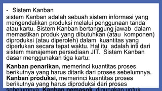 - Sistem Kanban
sistem Kanban adalah sebuah sistem informasi yang
mengendalikan produksi melalui penggunaan tanda
atau kartu. Sistem Kanban bertanggung jawab dalam
memastikan produk yang dibutuhkan (atau komponen)
diproduksi (atau diperoleh) dalam kuantitas yang
diperlukan secara tepat waktu. Hal itu adalah inti dari
sistem manajemen persediaan JIT. Sistem Kanban
dasar menggunakan tiga kartu:
Kanban penarikan, memerinci kuantitas proses
berikutnya yang harus ditarik dari proses sebelumnya.
Kanban produksi, memerinci kuantitas proses
berikutnya yang harus diproduksi dari proses
 