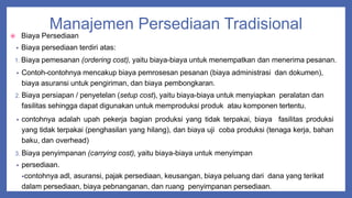 Manajemen Persediaan Tradisional
 Biaya Persediaan
• Biaya persediaan terdiri atas:
1. Biaya pemesanan (ordering cost), yaitu biaya-biaya untuk menempatkan dan menerima pesanan.
• Contoh-contohnya mencakup biaya pemrosesan pesanan (biaya administrasi dan dokumen),
biaya asuransi untuk pengiriman, dan biaya pembongkaran.
2. Biaya persiapan / penyetelan (setup cost), yaitu biaya-biaya untuk menyiapkan peralatan dan
fasilitas sehingga dapat digunakan untuk memproduksi produk atau komponen tertentu.
• contohnya adalah upah pekerja bagian produksi yang tidak terpakai, biaya fasilitas produksi
yang tidak terpakai (penghasilan yang hilang), dan biaya uji coba produksi (tenaga kerja, bahan
baku, dan overhead)
3. Biaya penyimpanan (carrying cost), yaitu biaya-biaya untuk menyimpan
• persediaan.
•contohnya adl, asuransi, pajak persediaan, keusangan, biaya peluang dari dana yang terikat
dalam persediaan, biaya pebnanganan, dan ruang penyimpanan persediaan.
 