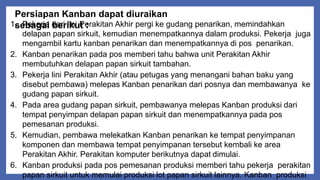 Persiapan Kanban dapat diuraikan
sebagai berikut :1. Pekerja dari lini Perakitan Akhir pergi ke gudang penarikan, memindahkan
delapan papan sirkuit, kemudian menempatkannya dalam produksi. Pekerja juga
mengambil kartu kanban penarikan dan menempatkannya di pos penarikan.
2. Kanban penarikan pada pos memberi tahu bahwa unit Perakitan Akhir
membutuhkan delapan papan sirkuit tambahan.
3. Pekerja lini Perakitan Akhir (atau petugas yang menangani bahan baku yang
disebut pembawa) melepas Kanban penarikan dari posnya dan membawanya ke
gudang papan sirkuit.
4. Pada area gudang papan sirkuit, pembawanya melepas Kanban produksi dari
tempat penyimpan delapan papan sirkuit dan menempatkannya pada pos
pemesanan produksi.
5. Kemudian, pembawa melekatkan Kanban penarikan ke tempat penyimpanan
komponen dan membawa tempat penyimpanan tersebut kembali ke area
Perakitan Akhir. Perakitan komputer berikutnya dapat dimulai.
6. Kanban produksi pada pos pemesanan produksi memberi tahu pekerja perakitan
papan sirkuit untuk memulai produksi lot papan sirkuit lainnya. Kanban produksi
 