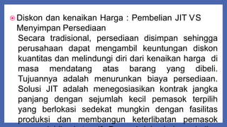  Diskon dan kenaikan Harga : Pembelian JIT VS
Menyimpan Persediaan
Secara tradisional, persediaan disimpan sehingga
perusahaan dapat mengambil keuntungan diskon
kuantitas dan melindungi diri dari kenaikan harga di
masa mendatang atas barang yang dibeli.
Tujuannya adalah menurunkan biaya persediaan.
Solusi JIT adalah menegosiasikan kontrak jangka
panjang dengan sejumlah kecil pemasok terpilih
yang berlokasi sedekat mungkin dengan fasilitas
produksi dan membangun keterlibatan pemasok
 