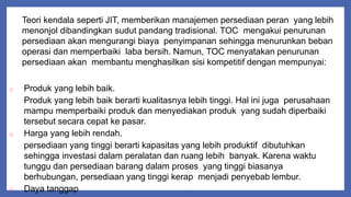 Teori kendala seperti JIT, memberikan manajemen persediaan peran yang lebih
menonjol dibandingkan sudut pandang tradisional. TOC mengakui penurunan
persediaan akan mengurangi biaya penyimpanan sehingga menurunkan beban
operasi dan memperbaiki laba bersih. Namun, TOC menyatakan penurunan
persediaan akan membantu menghasilkan sisi kompetitif dengan mempunyai:
o Produk yang lebih baik.
Produk yang lebih baik berarti kualitasnya lebih tinggi. Hal ini juga perusahaan
mampu memperbaiki produk dan menyediakan produk yang sudah diperbaiki
tersebut secara cepat ke pasar.
o Harga yang lebih rendah.
persediaan yang tinggi berarti kapasitas yang lebih produktif dibutuhkan
sehingga investasi dalam peralatan dan ruang lebih banyak. Karena waktu
tunggu dan persediaan barang dalam proses yang tinggi biasanya
berhubungan, persediaan yang tinggi kerap menjadi penyebab lembur.
o Daya tanggap
 