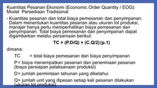 Kuantitas Pesanan Ekonomi (Economic Order Quantity / EOG):
Model Persediaan Tradisional
• Kuantitas pesanan dan total biaya pemesanan dan penyimpanan.
Dalam menentukan kuantitas pesanan atau ukuran lot produksi,
manajer hanya perlu memperhatikan biaya pemesanan dan
penyimpanan. Total biaya pemesanan dan penyimpanan dapat
digambarkan melalui persamaan berikut:
TC = (P.D/Q) + (C.Q/2)(p.1)
dimana:
TC = total biaya pemesanan dan biaya penyimpanan
P= biaya menempatkan pesanan dan penerimaan pesanan
(biaya persiapan pelaksanaan produksi)
D= jumlah permintaan tahunan yang diketahui
Q= jumlah unit yang dipesan setiap kali pesanan dilakukan
(ukuran lot produksi)
 
