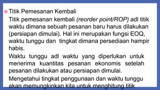  Titik Pemesanan Kembali
Titik pemesanan kembali (reorder point/ROP) adl titik
waktu dimana sebuah pesanan baru harus dilakukan
(persiapan dimulai). Hal ini merupakan fungsi EOQ,
waktu tunggu dan tingkat dimana persediaan hampir
habis.
Waktu tunggu adl waktu yang diperlukan untuk
menerima kuantitas pesanan ekonomis setelah
pesanan dilakukan atau persiapan dimulai.
Mengetahui tingkat penggunaan dan waktu tunggu
akan memungkinkan kita untuk menghitung titik
 