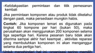 •Ketidakpastian permintaan dan titik pemesanan
kembali
Jika permintaan komponen atau produk tidak diketahui
dengan pasti, maka persediaan mungkin habis.
Contoh: Jika komponen lemari es digunakan pada
tingkat 60 kompone per hari (bukan 50), maka
perusahaan akan menggunakan 200 komponen selama
tiga sepertiga hari. Karena pesanan baru tidak akan
diterima sampai akhir hari keempat , aktivitas reparasi
yang membutuhkan komponen ini akan menganggur
selama dua pertiga hari.
 