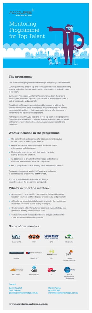 The programme
This invitation only programme will help shape and grow your future leaders.
Our unique offering enables ‘up and coming professionals’ access to leading
external executives that are passionate about supporting the development
of top talent.
Our Acquire Knowledge Mentoring Programme has been designed to
support your nominated top talent (the mentee) to realise opportunities –
both professionally and personally.
The objective of the programme is to enable mentees to address the
specific development areas that are most important in order for them to
be successful in achieving their career potential, role effectiveness and
contribute to the organisations aspirations.
As the sponsoring firm, you elect one of your top talent to the programme.
They are then matched with one of our external executive mentors, based
on the mentee’s development needs, backgrounds, compatibility and
chemistry.
What’s included in the programme
>	 The commitment and expertise of a leading external Executive
as their individual mentor (for 9 months).
>	 Mentee educational workshop with an accredited coach,
with resource toolkit provided.
>	 Minimum 6x one-to-one’s with their mentor, typically
every 6-8 weeks for one hour.
>	 An opportunity to broaden their knowledge and networks
with other mentees from within the programme.
>	 End of programme cocktail evening for all mentees and mentors.
The Acquire Knowledge Mentoring Programme is charged
at a cost recovery price of only: $2,950 + GST.
Support is available from an Acquire Knowledge
coach throughout the programme as required.
What’s in it for the mentee?
>	 Access to an independent top tier executive that provides valued
feedback on where and how to grow professionally and personally.
>	 A friendly ear for confidential discussions whereby the mentee can
share their successes as well as any challenges.
>	 Greater insights into other cultures, leadership styles, strategy, idea
generation and key communication skills.
>	 Skills development, increased confidence and job satisfaction for
future leaders to achieve their potential.
Some of our mentors
Contact:
Gavin Houchell
0412 244 400
gavin@acquireknowledge.com.au
Martin Pardoe
0414 207 955
martin@acquireknowledge.com.au
Divisional MD CEO CFO HR Director
Director Deputy CFO CFO Partner
(Retail  Consumer)
HR Director Head of Audit CEO Head of
Organisational
Development
www.acquireknowledge.com.au
Mentoring
Programme
for Top Talent
 