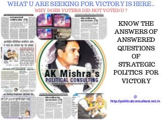 WHAT U ARE SEEKING FOR VICTORY IS HERE..
WHY DOES VOTERS DID NOT VOTED U ?
KNOW THE
ANSWERS OF
ANSWERED
QUESTIONS
OF
STRATEGIC
POLITICS FOR
VICTORY
@
http://politicalconsultant.net.in
 