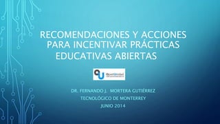 RECOMENDACIONES Y ACCIONES
PARA INCENTIVAR PRÁCTICAS
EDUCATIVAS ABIERTAS
DR. FERNANDO J. MORTERA GUTIÉRREZ
TECNOLÓGICO DE MONTERREY
JUNIO 2014
 