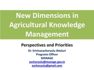 New Dimensions in
Agricultural Knowledge
Management
Perspectives and Priorities
Dr. Srinivasacharyulu Attaluri
Programs Officer
MANAGE
ascharyulu@manage.gov.in
ascharyulu@gmail.com
 