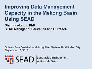 Improving Data Management 
Capacity in the Mekong Basin 
Using SEAD 
Dharma Akmon, PhD 
SEAD Manager of Education and Outreach 
Science for a Sustainable Mekong River System, Ho Chi Minh City 
September 17, 2014 
 