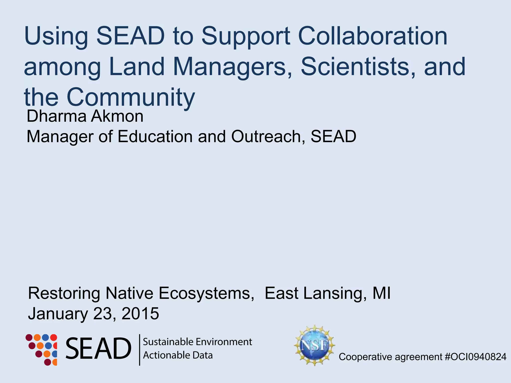 Dharma Akmon
Manager of Education and Outreach, SEAD
Using SEAD to Support Collaboration
among Land Managers, Scientists, and
the Community
Restoring Native Ecosystems, East Lansing, MI
January 23, 2015
Cooperative agreement #OCI0940824