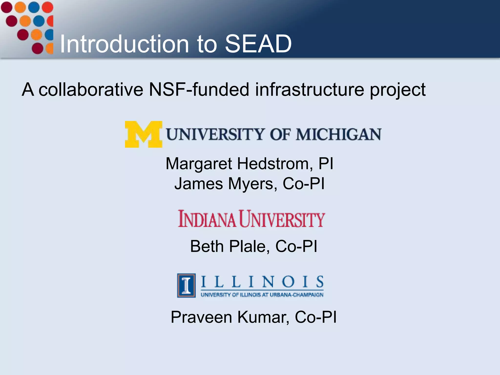 A collaborative NSF-funded infrastructure project
Introduction to SEAD
Margaret Hedstrom, PI
James Myers, Co-PI
Beth Plale, Co-PI
Praveen Kumar, Co-PI