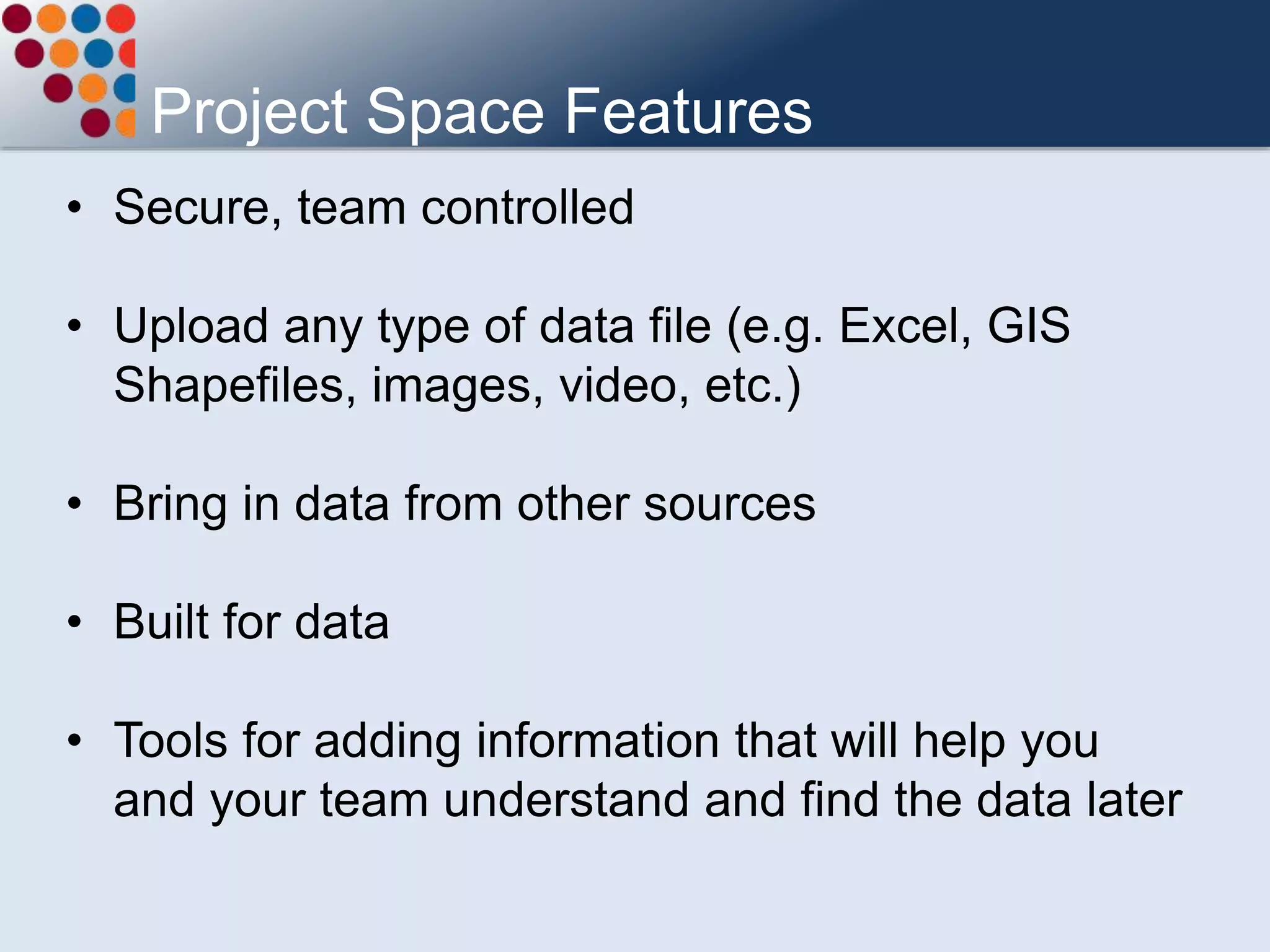 Project Space Features
• Secure, team controlled
• Upload any type of data file (e.g. Excel, GIS
Shapefiles, images, video, etc.)
• Bring in data from other sources
• Built for data
• Tools for adding information that will help you
and your team understand and find the data later