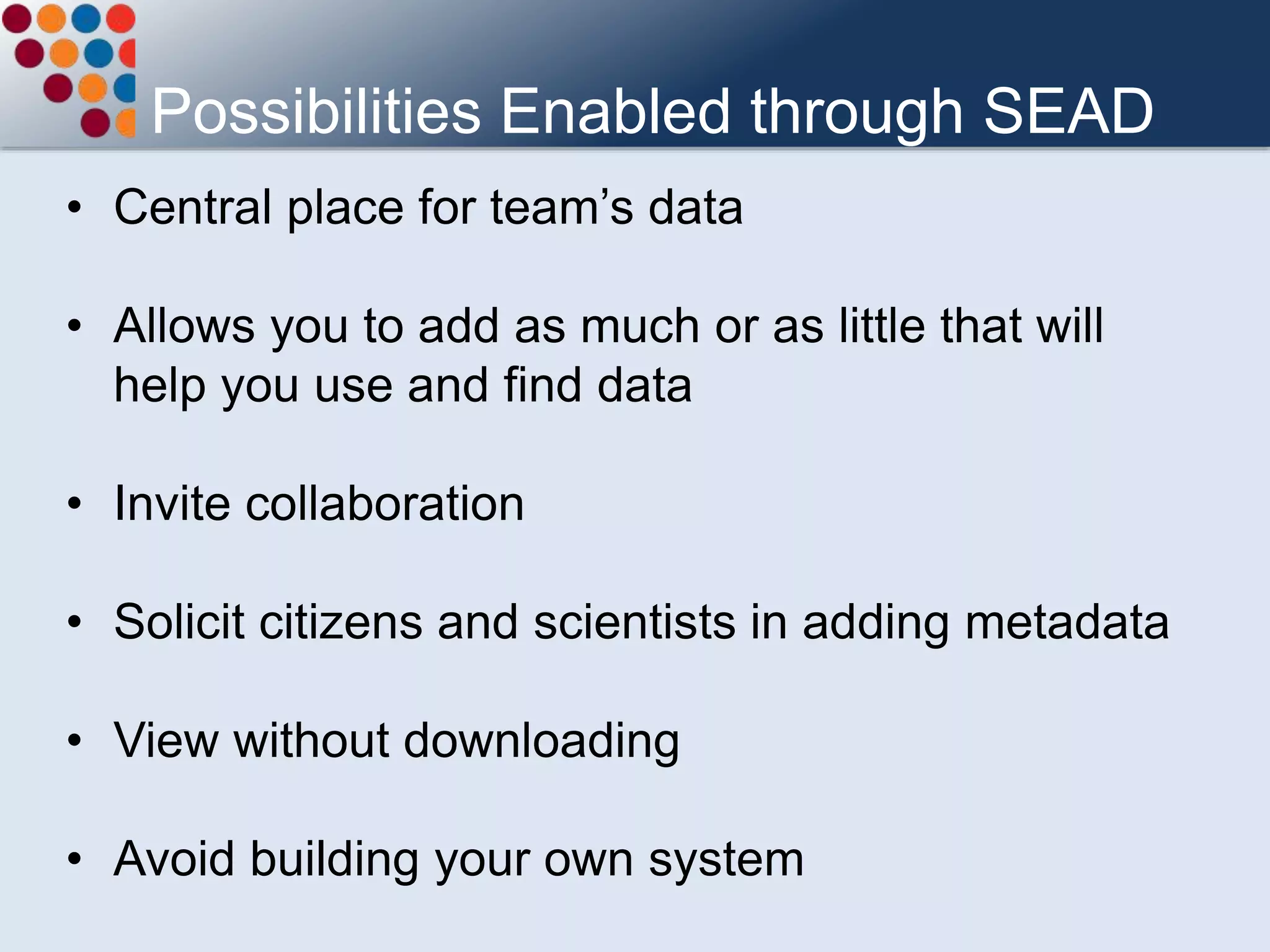 Possibilities Enabled through SEAD
• Central place for team’s data
• Allows you to add as much or as little that will
help you use and find data
• Invite collaboration
• Solicit citizens and scientists in adding metadata
• View without downloading
• Avoid building your own system