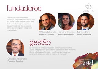 William Miranda
Diretor de Expansão Diretora Administrativa Diretor de Network
Carolina Saraiva Moacir Diniz
fundadores
gestão
“Buscamos constantemente a
excelência em produtos e serviços para
sua saúde e bem-estar! A Akmos está
de braços abertos para todos que
desejam mudar de vida ao lado de
líderes que enxergaram esta grande
oportunidade.”
Presidente Executivo
Claudio Apolinario
"O mercado de vendas diretas está em franco crescimento e a
Akmos está preparada para enfrentar os desaﬁos deste momento.
Com a estrutura que temos e a excelência que buscamos,
certamente estaremos entre as maiores do mercado."
 