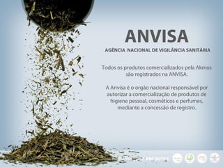 ANVISA
AGÊNCIA NACIONAL DE VIGILÂNCIA SANITÁRIA
Todos os produtos comercializados pela Akmos
são registrados na ANVISA.
A Anvisa é o orgão nacional responsável por
autorizar a comercialização de produtos de
higiene pessoal, cosméticos e perfumes,
mediante a concessão de registro.
 