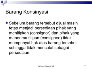 Wahyumi Ekawanti, MSi 11
Barang Konsinyasi
 Sebelum barang tersebut dijual masih
tetap menjadi persediaan pihak yang
menitipkan (consignor) dan pihak yang
menerima titipan (consignee) tidak
mempunyai hak atas barang tersebut
sehingga tidak mencatat sebagai
persediaan
 