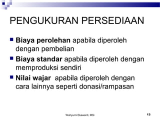 Wahyumi Ekawanti, MSi 13
PENGUKURAN PERSEDIAAN
 Biaya perolehan apabila diperoleh
dengan pembelian
 Biaya standar apabila diperoleh dengan
memproduksi sendiri
 Nilai wajar apabila diperoleh dengan
cara lainnya seperti donasi/rampasan
 