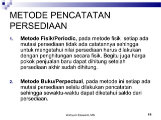 Wahyumi Ekawanti, MSi 15
METODE PENCATATAN
PERSEDIAAN
1. Metode Fisik/Periodic, pada metode fisik setiap ada
mutasi persediaan tidak ada catatannya sehingga
untuk mengetahui nilai persediaan harus dilakukan
dengan penghitungan secara fisik. Begitu juga harga
pokok penjualan baru dapat dihitung setelah
persediaan akhir sudah dihitung.
2. Metode Buku/Perpectual, pada metode ini setiap ada
mutasi persediaan selalu dilakukan pencatatan
sehingga sewaktu-waktu dapat diketahui saldo dari
persediaan.
 