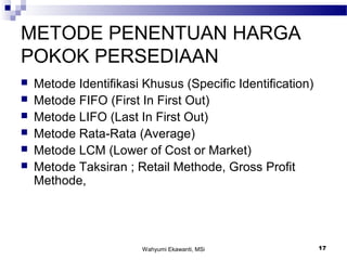 Wahyumi Ekawanti, MSi 17
METODE PENENTUAN HARGA
POKOK PERSEDIAAN
 Metode Identifikasi Khusus (Specific Identification)
 Metode FIFO (First In First Out)
 Metode LIFO (Last In First Out)
 Metode Rata-Rata (Average)
 Metode LCM (Lower of Cost or Market)
 Metode Taksiran ; Retail Methode, Gross Profit
Methode,
 