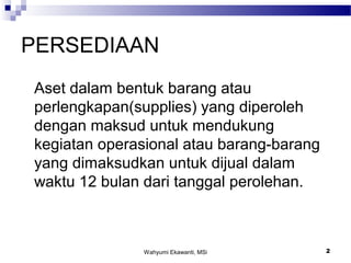 Wahyumi Ekawanti, MSi 2
PERSEDIAAN
Aset dalam bentuk barang atau
perlengkapan(supplies) yang diperoleh
dengan maksud untuk mendukung
kegiatan operasional atau barang-barang
yang dimaksudkan untuk dijual dalam
waktu 12 bulan dari tanggal perolehan.
 