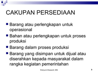 Wahyumi Ekawanti, MSi 3
CAKUPAN PERSEDIAAN
 Barang atau perlengkapan untuk
operasional
 Bahan atau perlengkapan untuk proses
produksi
 Barang dalam proses produksi
 Barang yang disimpan untuk dijual atau
diserahkan kepada masyarakat dalam
rangka kegiatan pemerintahan
 
