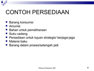 Wahyumi Ekawanti, MSi 4
CONTOH PERSEDIAAN
 Barang konsumsi
 Amunisi
 Bahan untuk pemeliharaan
 Suku cadang
 Persediaan untuk tujuan strategis/ berjaga-jaga
 Materai baku
 Barang dalam proses/setengah jadi
 