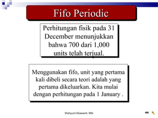 Wahyumi Ekawanti, MSi 44
Fifo PeriodicFifo PeriodicFifo PeriodicFifo Periodic
Perhitungan fisik pada 31
December menunjukkan
bahwa 700 dari 1,000
units telah terjual.
Perhitungan fisik pada 31
December menunjukkan
bahwa 700 dari 1,000
units telah terjual.
Menggunakan fifo, unit yang pertama
kali dibeli secara teori adalah yang
pertama dikeluarkan. Kita mulai
dengan perhitungan pada 1 January .
Menggunakan fifo, unit yang pertama
kali dibeli secara teori adalah yang
pertama dikeluarkan. Kita mulai
dengan perhitungan pada 1 January .
 