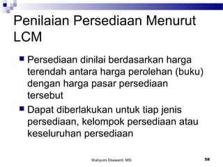 Wahyumi Ekawanti, MSi 58
Penilaian Persediaan Menurut
LCM
 Persediaan dinilai berdasarkan harga
terendah antara harga perolehan (buku)
dengan harga pasar persediaan
tersebut
 Dapat diberlakukan untuk tiap jenis
persediaan, kelompok persediaan atau
keseluruhan persediaan
 