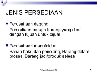 Wahyumi Ekawanti, MSi 6
JENIS PERSEDIAAN
 Perusahaan dagang
Persediaan berupa barang yang dibeli
dengan tujuan untuk dijual
 Perusahaan manufaktur
Bahan baku dan penolong, Barang dalam
proses, Barang jadi/produk selesai
 