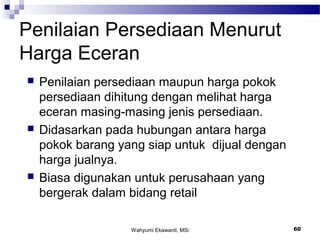 Wahyumi Ekawanti, MSi 60
Penilaian Persediaan Menurut
Harga Eceran
 Penilaian persediaan maupun harga pokok
persediaan dihitung dengan melihat harga
eceran masing-masing jenis persediaan.
 Didasarkan pada hubungan antara harga
pokok barang yang siap untuk dijual dengan
harga jualnya.
 Biasa digunakan untuk perusahaan yang
bergerak dalam bidang retail
 