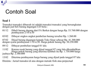 Wahyumi Ekawanti, MSi 63
Contoh Soal
Soal 1
Transaksi-transaksi dibawah ini adalah transaksi-transaksi yang bersangkutan
dengan jual beli barang dagangan UD Setia :
01/12 Dibeli barang dagang dari FA Berkat dengan harga Rp. 53.760.000 dengan
pembayaran 2/10 n/30
03/02 Dibayar ongkos angkut pembelian barang tersebut Rp. 1.260.00
07/02 Dijual barang dagangan kepada Toko Sinar sebesar Rp. 41.300.000
dengan syarat pembayaran 1/10 n/30. Harga pokok barang Rp. 30.250.000
09/12 Dibayar pembelian tanggal 01 lalu
11/02 Karena rusak barang yang dijual tanggal 07 yang lalu dikembalikan.
Harga pokok barang yang diterima kembali itu Rp. 1.750.000 harga
jualnya Rp. 2.380.000
13/02 Diterima pembayaran harga barang yang dijual pada tanggal 07 lalu
Diminta : Jurnal transaksi di atas dengan metode fisik atau perpectual
 