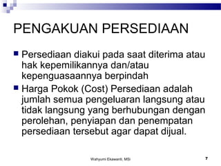 Wahyumi Ekawanti, MSi 7
PENGAKUAN PERSEDIAAN
 Persediaan diakui pada saat diterima atau
hak kepemilikannya dan/atau
kepenguasaannya berpindah
 Harga Pokok (Cost) Persediaan adalah
jumlah semua pengeluaran langsung atau
tidak langsung yang berhubungan dengan
perolehan, penyiapan dan penempatan
persediaan tersebut agar dapat dijual.
 