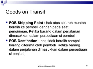 Wahyumi Ekawanti, MSi 9
Goods on Transit
 FOB Shipping Point : hak atas seluruh muatan
beralih ke pembeli dengan pada saat
pengiriman. Ketika barang dalam perjalanan
dimasukkan dalam persediaan si pembeli.
 FOB Destination : hak tidak beralih sampai
barang diterima oleh pembeli. Ketika barang
dalam perjalanan dimasukkan dalam persediaan
si penjual,
 