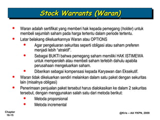 Stock Warrants (Waran)
                     Stock Warrants (Waran)
         Waran adalah sertifikat yang memberi hak kepada pemegang (holder) untuk
          membeli sejumlah saham pada harga tertentu dalam periode tertentu.
         Latar belakang dikeluarkannya Waran atau OPTIONS
                  Agar pengeluaran sekuritas seperti obligasi atau saham preferen
                   menjadi lebih “atraktif”.
                  Sebagai BUKTI bahwa pemegang saham memiliki HAK ISTIMEWA
                   untuk memperoleh atau membeli saham terlebih dahulu apabila
                   perusahaan mengeluarkan saham.
                  Diberikan sebagai kompensasi kepada Karyawan dan Eksekutif.
         Waran tidak dikeluarkan sendiri melainkan dalam satu paket dengan sekuritas
          lain (misalnya obligasi)
         Penerimaan penjualan paket tersebut harus dialokasikan ke dalam 2 sekuritas
          tersebut, dengan menggunakan salah satu dari metoda berikut:
                  Metoda proporsional
                  Metoda incremental
Chapter                                                             @Kris – AA YKPN, 2009
 16-15
 