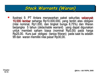Stock Warrants (Waran)
                   Stock Warrants (Waran)
         Ilustrasi 5: PT Antara menawarkan paket sekuritas sebanyak
          10.000 lembar seharga Rp10.000.000, yang terdiri atas obligasi
          (nilai nominal, Rp1.000, dan tingkat bunga 8,75%) dan Waran
          berjangka 5 tahun (detachable warrant) yang dapat digunakan
          untuk membeli saham biasa (nominal Rp5,00) pada harga
          Rp25,00. Kurs jual obligasi (tanpa Waran) pada saat itu adalah
          99 dan waran memiliki nilai pasar Rp30,00.




Chapter                                                  @Kris – AA YKPN, 2009
 16-16
 