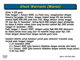 Stock Warrants (Waran)
                  Stock Warrants (Waran)
    SOAL 4 (20 poin)
    Pada tanggal 1 Januari 2005, La-Pindo Corp. mengeluarkan obligasi
    konversi berjangka 10 tahun, dengan tingkat bunga 8% dan bernilai
    nominal Rp80.000.000 pada kurs 102. Bunga dibayar setiap tanggal
    30 Juni dan 31 Desember. Setiap Rp10.000 obligasi dapat ditukarkan
    ke dalam 8 lembar saham biasa yang bernilai nominal Rp1.000 setelah
    tanggal 31 Desember, 2006.
    Pada tanggal 1 Januari 2007, obligasi senilai Rp8.000.000 dikonversi
    ke dalam saham biasa yang saat itu memiliki harga pasar Rp1.100.
    Premi obligasi diamortisasi dengan metoda garis lurus

    Saudara diminta untuk membuat jurnal guna mencatat transaksi yang
    terjadi pada tanggal-tanggal:
        1.31 Desember 2006
        2.1 Januari 2007 (jika konversi dilakukan dengan metoda nilai buku)
        3.1 Januari 2007 (jika konversi dilakukan dengan metoda harga pasar)
        4.30 Juni 2007.

Chapter                                                  @Kris – AA YKPN, 2009
 16-19
 