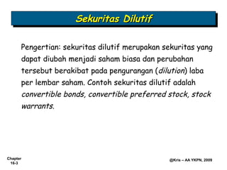 Sekuritas Dilutif
                     Sekuritas Dilutif

      Pengertian: sekuritas dilutif merupakan sekuritas yang
      dapat diubah menjadi saham biasa dan perubahan
      tersebut berakibat pada pengurangan (dilution) laba
      per lembar saham. Contoh sekuritas dilutif adalah
      convertible bonds, convertible preferred stock, stock
      warrants.




Chapter                                        @Kris – AA YKPN, 2009
 16-3
 