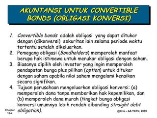 AKUNTANSI UNTUK CONVERTIBLE
       AKUNTANSI UNTUK CONVERTIBLE
         BONDS (OBLIGASI KONVERSI)
         BONDS (OBLIGASI KONVERSI)

   1. Convertible bonds adalah obligasi yang dapat ditukar
        dengan (dikonversi) sekuritas lain selama periode waktu
        tertentu setelah dikeluarkan.
   2. Pemegang obligasi (Bondholders) memperoleh manfaat
        berupa hak istimewa untuk menukar obligasi dengan saham.
   3. Biasanya dipilih oleh investor yang ingin memperoleh
        pendapatan bunga plus pilihan (option) untuk ditukar
        dengan saham apabila nilai saham mengalami kenaikan
        secara signifikan.
   4. Tujuan perusahaan mengeluarkan obligasi konversi: (a)
        memperoleh dana tanpa memberikan hak kepemilikan, dan
        (b) memperoleh dana murah (tingkat bunga obligasi
        konversi umumnya lebih rendah dibanding straight debt
Chapter obligation).                                 @Kris – AA YKPN, 2009
 16-4
 