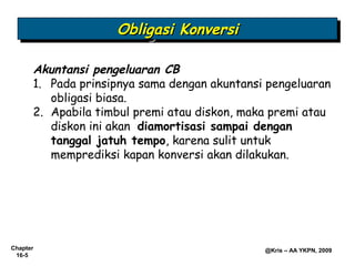 Obligasi Konversi
                    Obligasi Konversi

      Akuntansi pengeluaran CB
      1. Pada prinsipnya sama dengan akuntansi pengeluaran
         obligasi biasa.
      2. Apabila timbul premi atau diskon, maka premi atau
         diskon ini akan diamortisasi sampai dengan
         tanggal jatuh tempo, karena sulit untuk
         memprediksi kapan konversi akan dilakukan.




Chapter                                       @Kris – AA YKPN, 2009
 16-5
 
