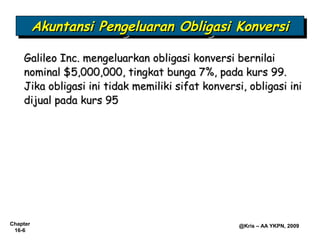 Akuntansi Pengeluaran Obligasi Konversi
          Akuntansi Pengeluaran Obligasi Konversi

    Galileo Inc. mengeluarkan obligasi konversi bernilai
    nominal $5,000,000, tingkat bunga 7%, pada kurs 99.
    Jika obligasi ini tidak memiliki sifat konversi, obligasi ini
    dijual pada kurs 95




Chapter                                            @Kris – AA YKPN, 2009
 16-6
 