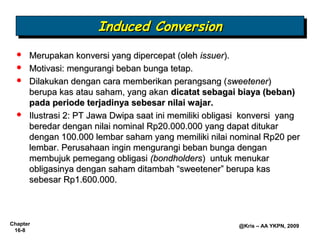 Induced Conversion
                       Induced Conversion
     Merupakan konversi yang dipercepat (oleh issuer).
     Motivasi: mengurangi beban bunga tetap.
     Dilakukan dengan cara memberikan perangsang (sweetener)
      berupa kas atau saham, yang akan dicatat sebagai biaya (beban)
      pada periode terjadinya sebesar nilai wajar.
     Ilustrasi 2: PT Jawa Dwipa saat ini memiliki obligasi konversi yang
      beredar dengan nilai nominal Rp20.000.000 yang dapat ditukar
      dengan 100.000 lembar saham yang memiliki nilai nominal Rp20 per
      lembar. Perusahaan ingin mengurangi beban bunga dengan
      membujuk pemegang obligasi (bondholders) untuk menukar
      obligasinya dengan saham ditambah “sweetener” berupa kas
      sebesar Rp1.600.000.



Chapter                                                  @Kris – AA YKPN, 2009
 16-8
 