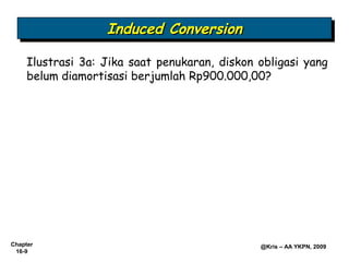 Induced Conversion
                   Induced Conversion
     Ilustrasi 3a: Jika saat penukaran, diskon obligasi yang
     belum diamortisasi berjumlah Rp900.000,00?




Chapter                                        @Kris – AA YKPN, 2009
 16-9
 