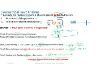 Symmetrical Fault Analysis
• Compute the Fault currents if a 3-phase to ground bolted fault occurs;
i. At terminal of the generator
ii. Immediately after the transformer
6/21/2021 AKM/power system-ii/L10/Power System Fault calculations 5
20 MVA
6kV
10%
50 MVA
6/66kV
4%
X=30Ω
Solution: i. if fault occurs at terminal of the generator
Step 1: Draw the reactance/impedance diagram
Step 2: Compute the p.u. Fault Current=1/p.u. eq. impedance seen from fault point
Step 3: Compute base current at point(s) where fault current needs to be computed
Step 4: Fault current= Fault current (p.u.) x Base current
In case of multiple source draw Thevenin’s equivalent circuit
Important: short circuit currents are highly inductive
 